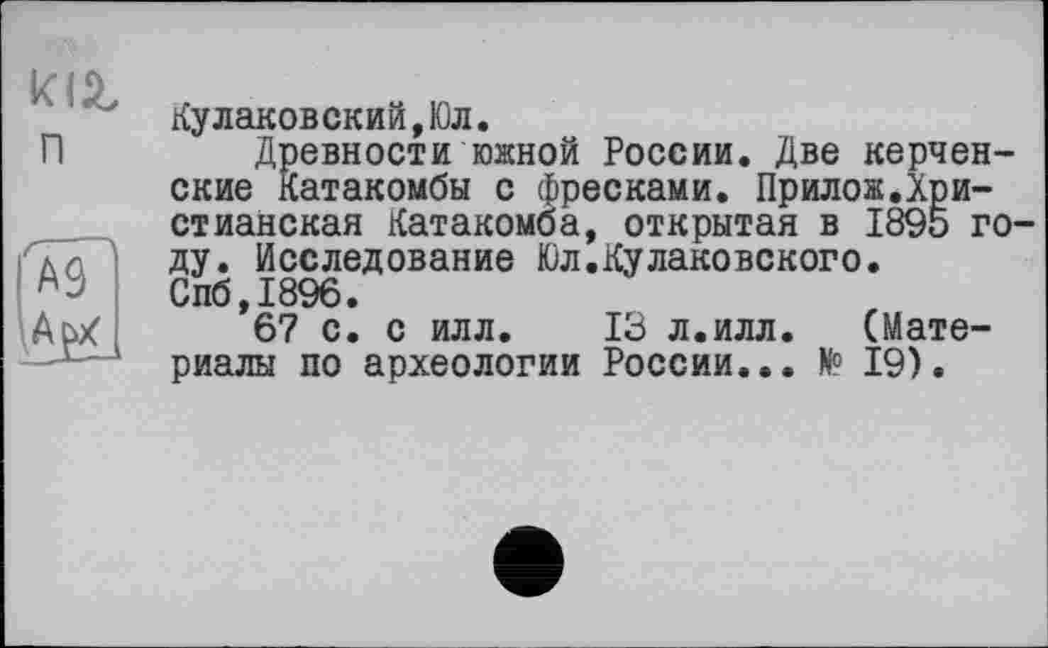 ﻿к (Z n
Кулаковский,Юл.
Древности южной России. Две керченские Катакомбы с фресками. Прилож.Христианская Катакомба, открытая в 1895 году. Исследование Юл.Кулаковского. Спб,1896.
67 с. с илл. 13 л.илл.	(Мате-
риалы по археологии России... И° 19).